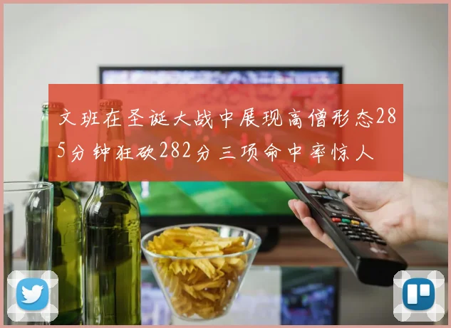 文班在圣诞大战中展现高僧形态285分钟狂砍282分三项命中率惊人