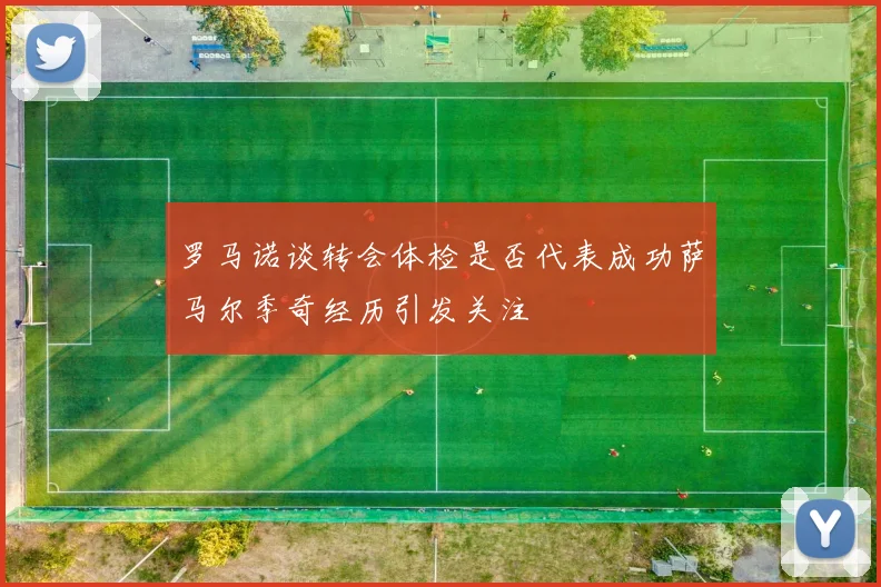 罗马诺谈转会体检是否代表成功萨马尔季奇经历引发关注