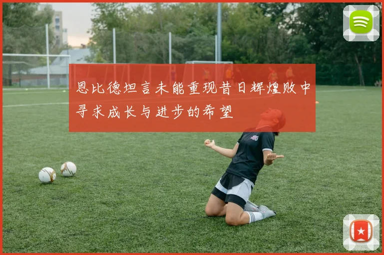恩比德坦言未能重现昔日辉煌败中寻求成长与进步的希望