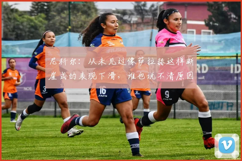 尼科尔：从未见过像萨拉赫这样断崖式的表现下滑，谁也说不清原因