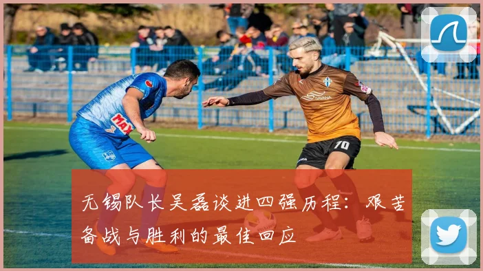 无锡队长吴磊谈进四强历程：艰苦备战与胜利的最佳回应