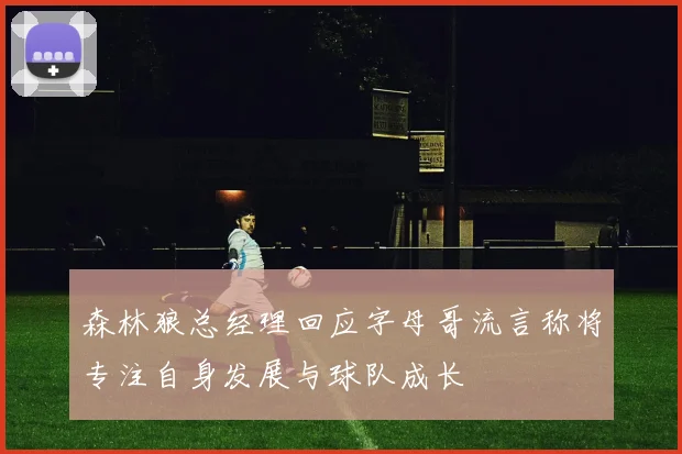 森林狼总经理回应字母哥流言称将专注自身发展与球队成长