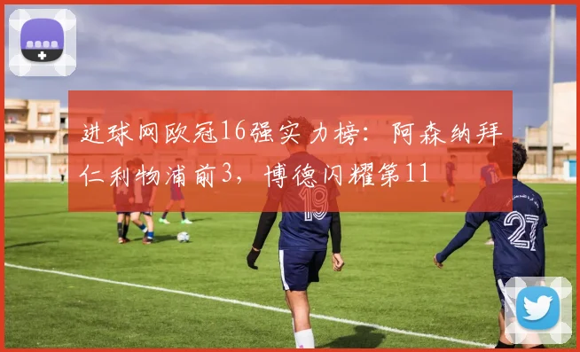 进球网欧冠16强实力榜：阿森纳拜仁利物浦前3，博德闪耀第11
