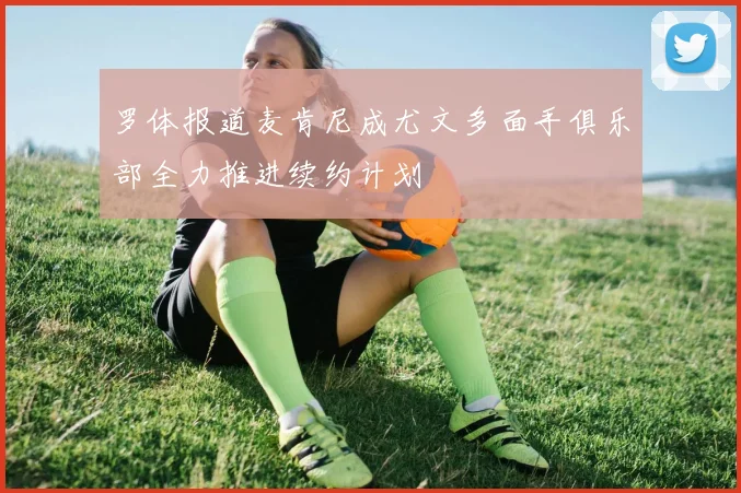 罗体报道麦肯尼成尤文多面手俱乐部全力推进续约计划