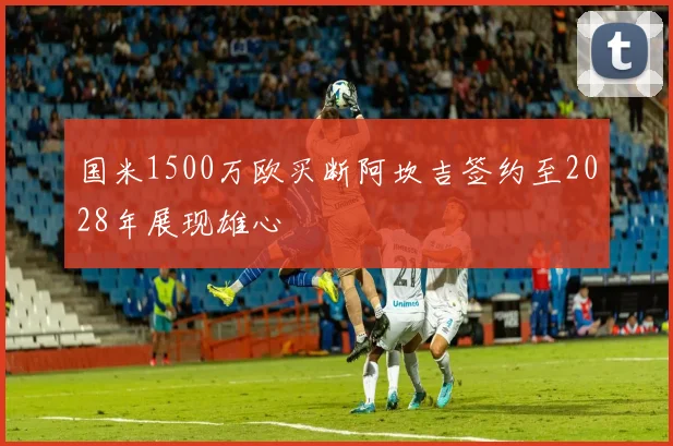 国米1500万欧买断阿坎吉签约至2028年展现雄心