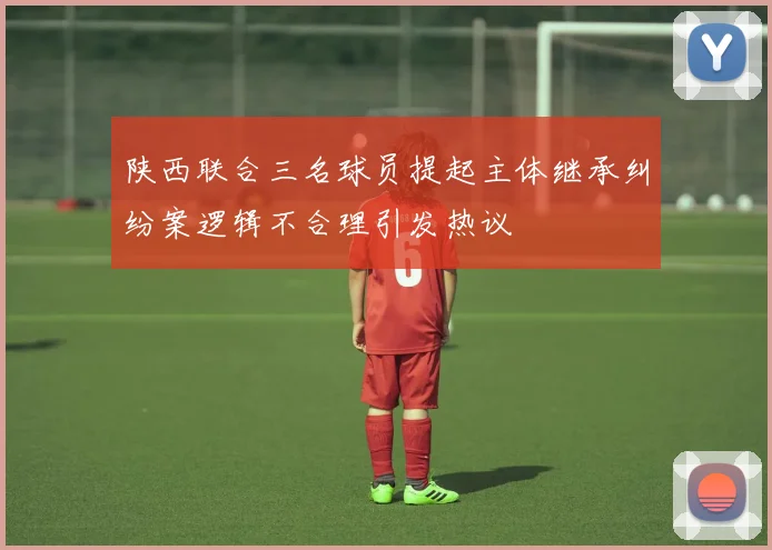 陕西联合三名球员提起主体继承纠纷案逻辑不合理引发热议