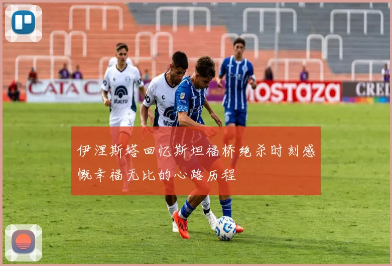 伊涅斯塔回忆斯坦福桥绝杀时刻感慨幸福无比的心路历程