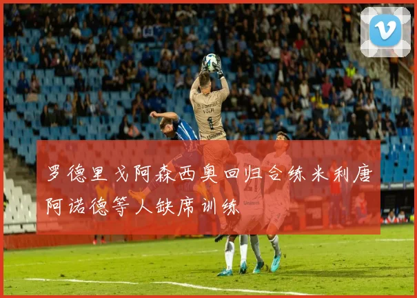 罗德里戈阿森西奥回归合练米利唐阿诺德等人缺席训练