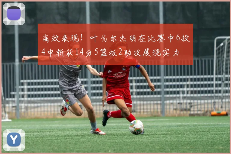 高效表现！叶戈尔杰明在比赛中6投4中斩获14分5篮板2助攻展现实力