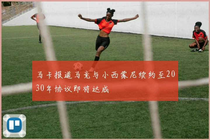 马卡报道马竞与小西蒙尼续约至2030年协议即将达成