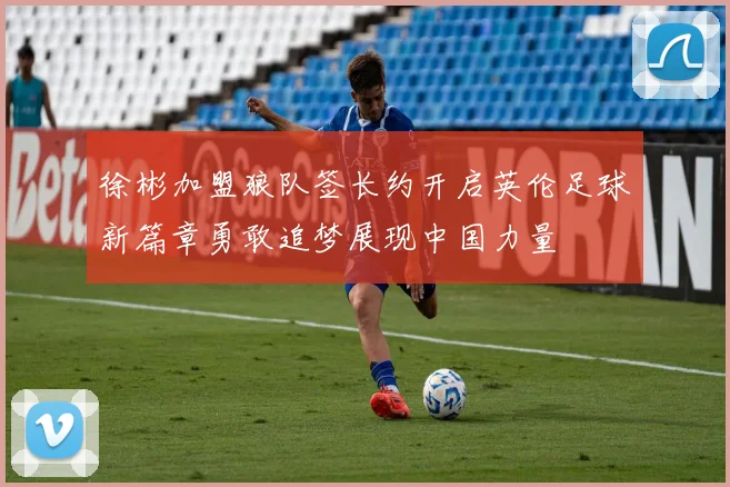 徐彬加盟狼队签长约开启英伦足球新篇章勇敢追梦展现中国力量