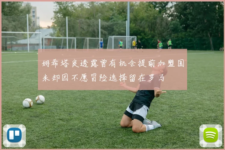 姆希塔良透露曾有机会提前加盟国米却因不愿冒险选择留在罗马