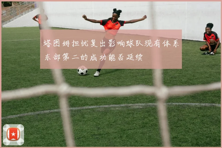 塔图姆担忧复出影响球队现有体系东部第二的成功能否延续