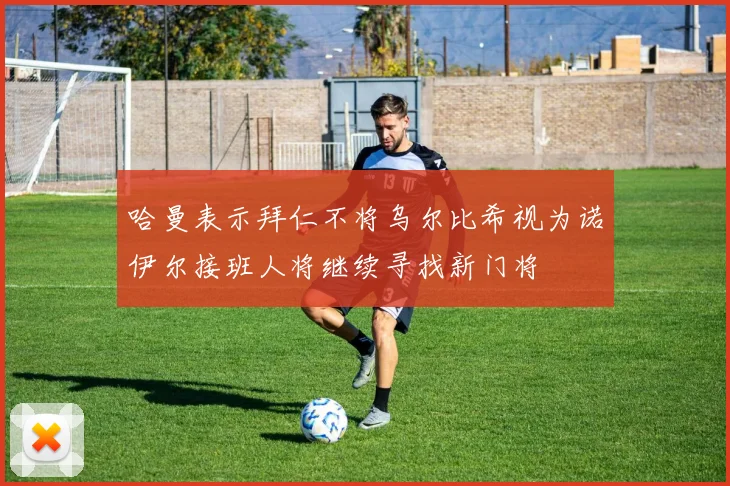 哈曼表示拜仁不将乌尔比希视为诺伊尔接班人将继续寻找新门将