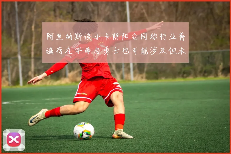 阿里纳斯谈小卡阴阳合同称行业普遍存在字母与勇士也可能涉及但未被查处