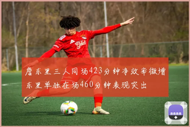 詹东里三人同场423分钟净效率微增东里单独在场460分钟表现突出