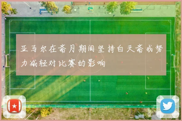 亚马尔在斋月期间坚持白天斋戒努力减轻对比赛的影响